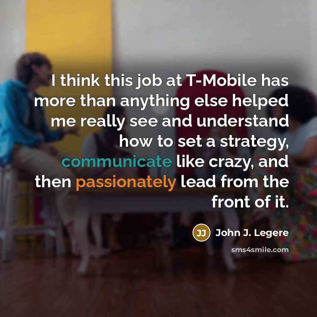 “I think this job at T-Mobile has more than anything else helped me really see and understand how to set a strategy, communicate like crazy, and then passionately lead from the front of it.” quote by John J. Legere