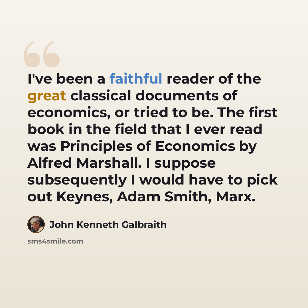 “I've been a faithful reader of the great classical documents of economics, or tried to be. The first book in the field that I ever read was Principles of Economics by Alfred Marshall. I suppose subsequently I would have to pick out Keynes, Adam Smith, Marx.” quote by John Kenneth Galbraith