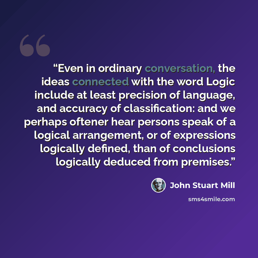 “Even in ordinary conversation, the ideas connected with the word Logic include at least precision of language, and accuracy of classification: and we perhaps oftener hear persons speak of a logical arrangement, or of expressions logically defined, than of conclusions logically deduced from premises.” quote by John Stuart Mill