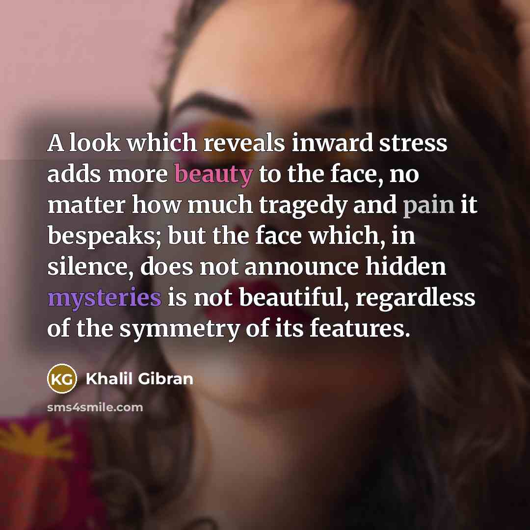 “A look which reveals inward stress adds more beauty to the face, no matter how much tragedy and pain it bespeaks; but the face which, in silence, does not announce hidden mysteries is not beautiful, regardless of the symmetry of its features.” quote by Khalil Gibran