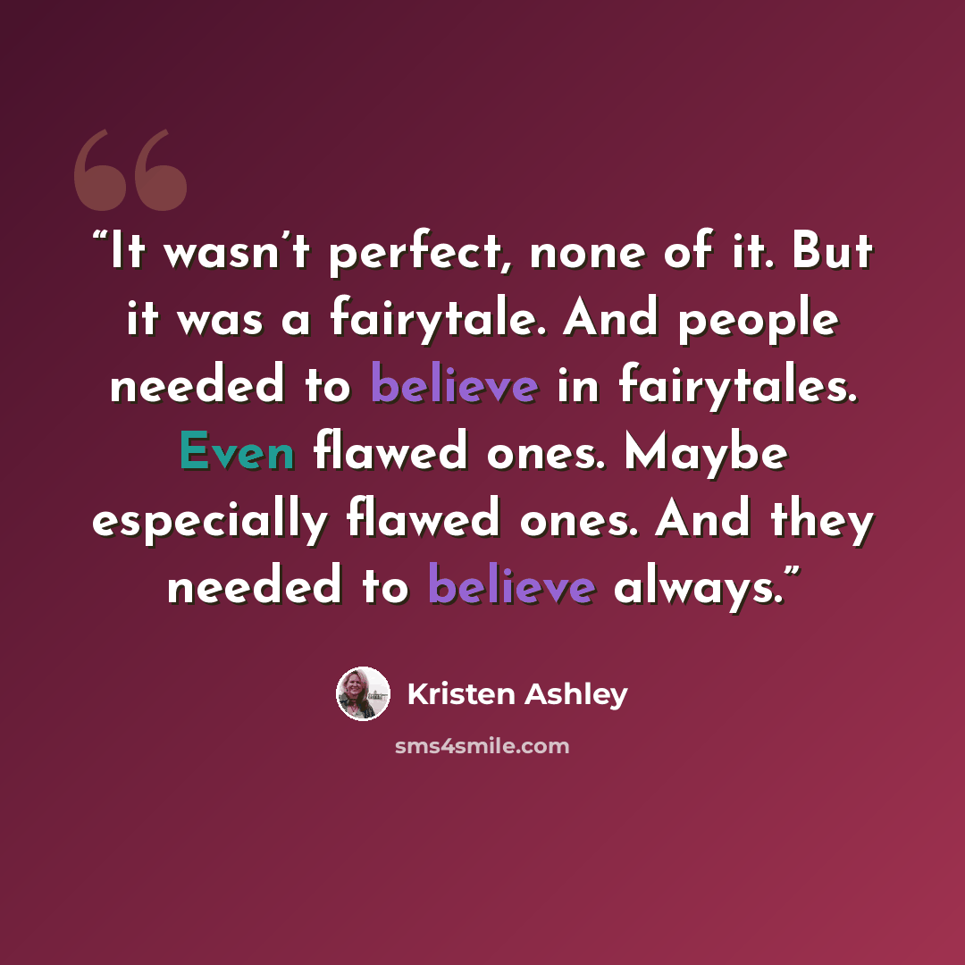 “It wasn’t perfect, none of it. But it was a fairytale. And people needed to believe in fairytales. Even flawed ones. Maybe especially flawed ones. And they needed to believe always.” quote by Kristen Ashley