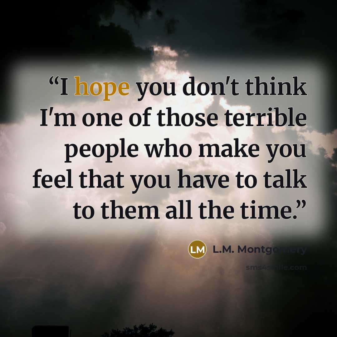 “I hope you don't think I'm one of those terrible people who make you feel that you have to talk to them all the time.” quote by L.M. Montgomery