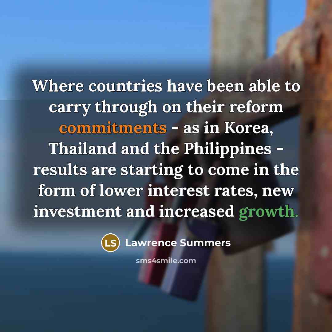 “Where countries have been able to carry through on their reform commitments - as in Korea, Thailand and the Philippines - results are starting to come in the form of lower interest rates, new investment and increased growth.” quote by Lawrence Summers