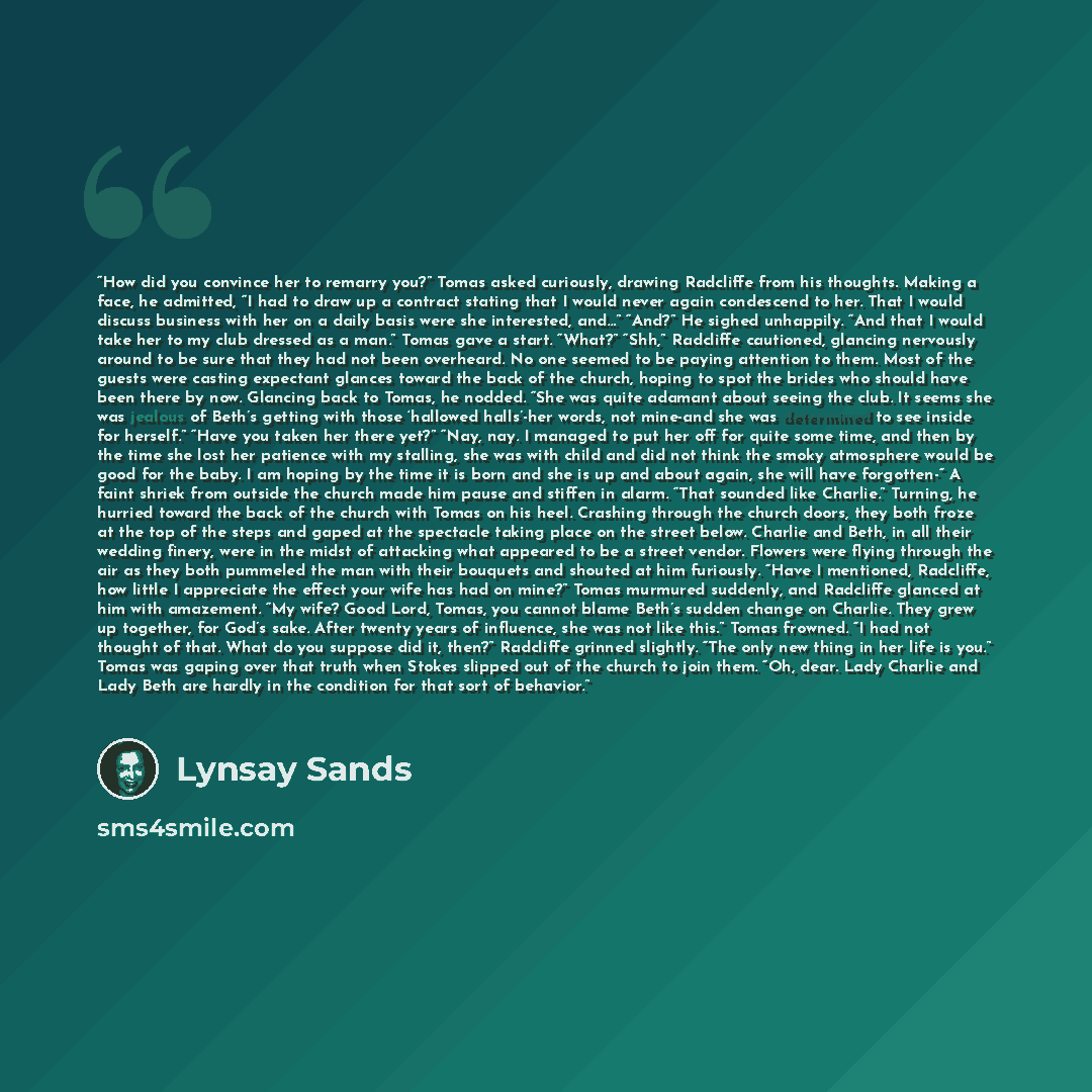 “How did you convince her to remarry you?” Tomas asked curiously, drawing Radcliffe from his thoughts. Making a face, he admitted, “I had to draw up a contract stating that I would never again condescend to her. That I would discuss business with her on a daily basis were she interested, and…”…” quote by Lynsay Sands