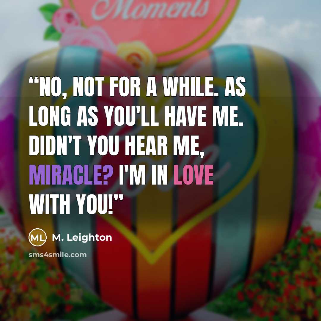 “No, not for a while. As long as you'll have me. Didn't you hear me, Miracle? I'm in love with you!” quote by M. Leighton