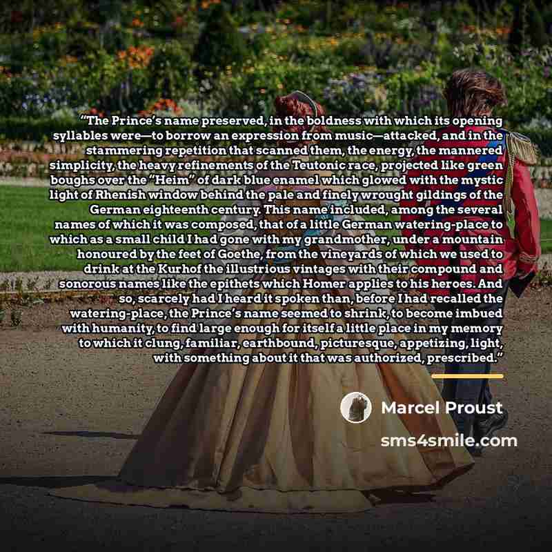 “The Prince’s name preserved, in the boldness with which its opening syllables were—to borrow an expression from music—attacked, and in the stammering repetition that scanned them, the energy, the mannered simplicity, the heavy refinements of the Teutonic race, projected like green boughs over the…” quote by Marcel Proust