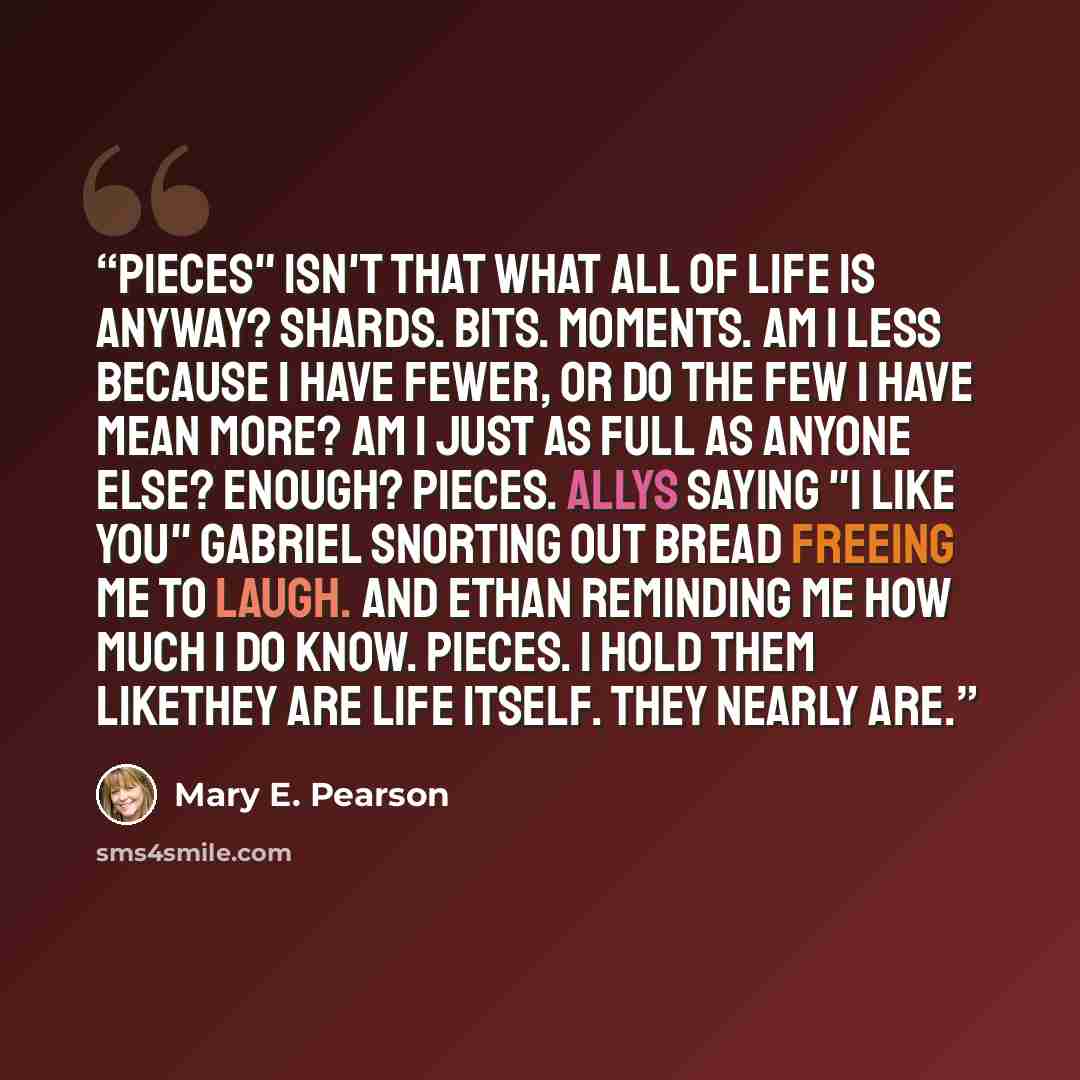 “Pieces" Isn't that what all of life is anyway? Shards. Bits. Moments. Am I less because I have fewer, or do the few I have mean more? Am I just as full as anyone else? Enough? Pieces. Allys saying "I like you" Gabriel snorting out bread freeing me to laugh. And Ethan reminding me how much I do…” quote by Mary E. Pearson