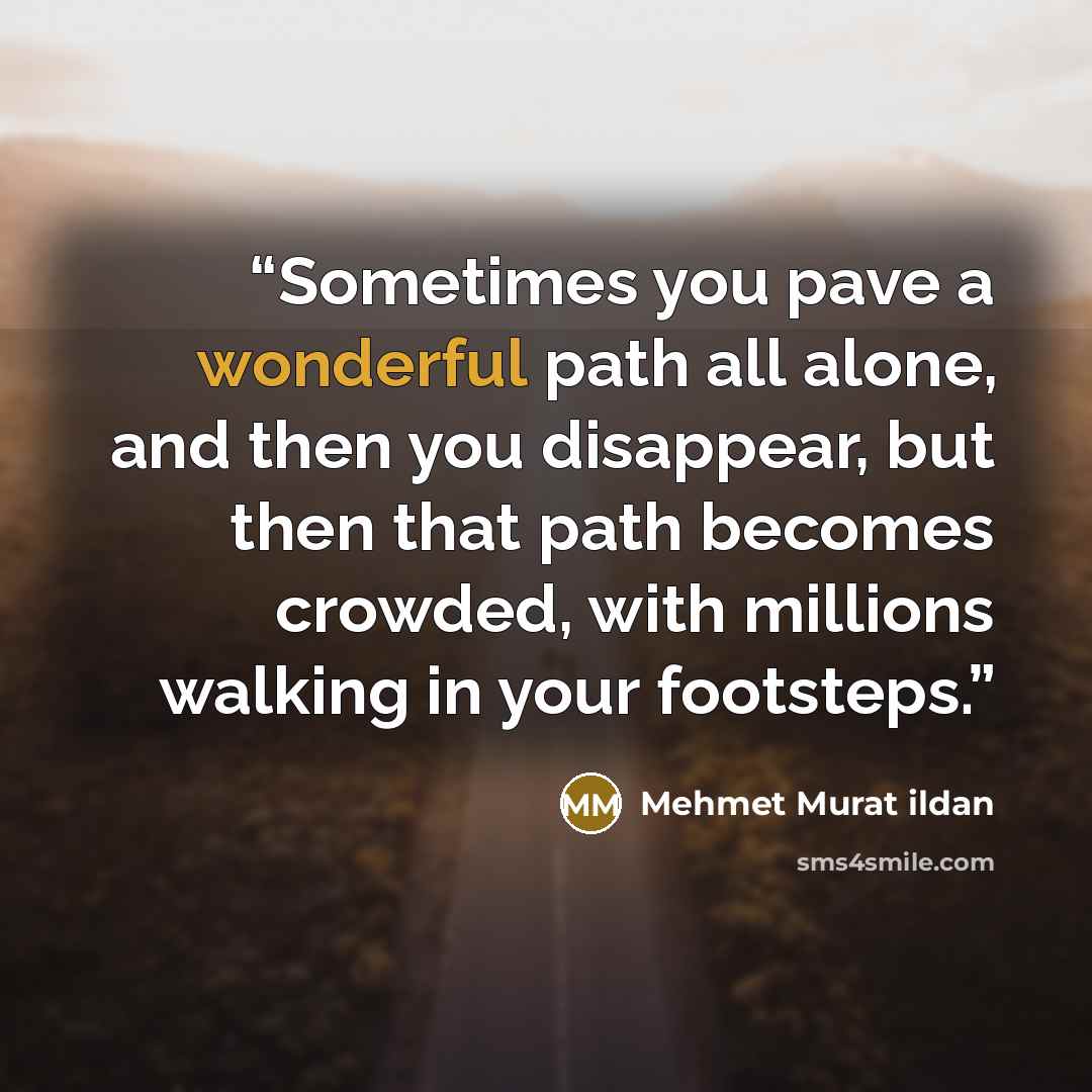 “Sometimes you pave a wonderful path all alone, and then you disappear, but then that path becomes crowded, with millions walking in your footsteps.” quote by Mehmet Murat ildan