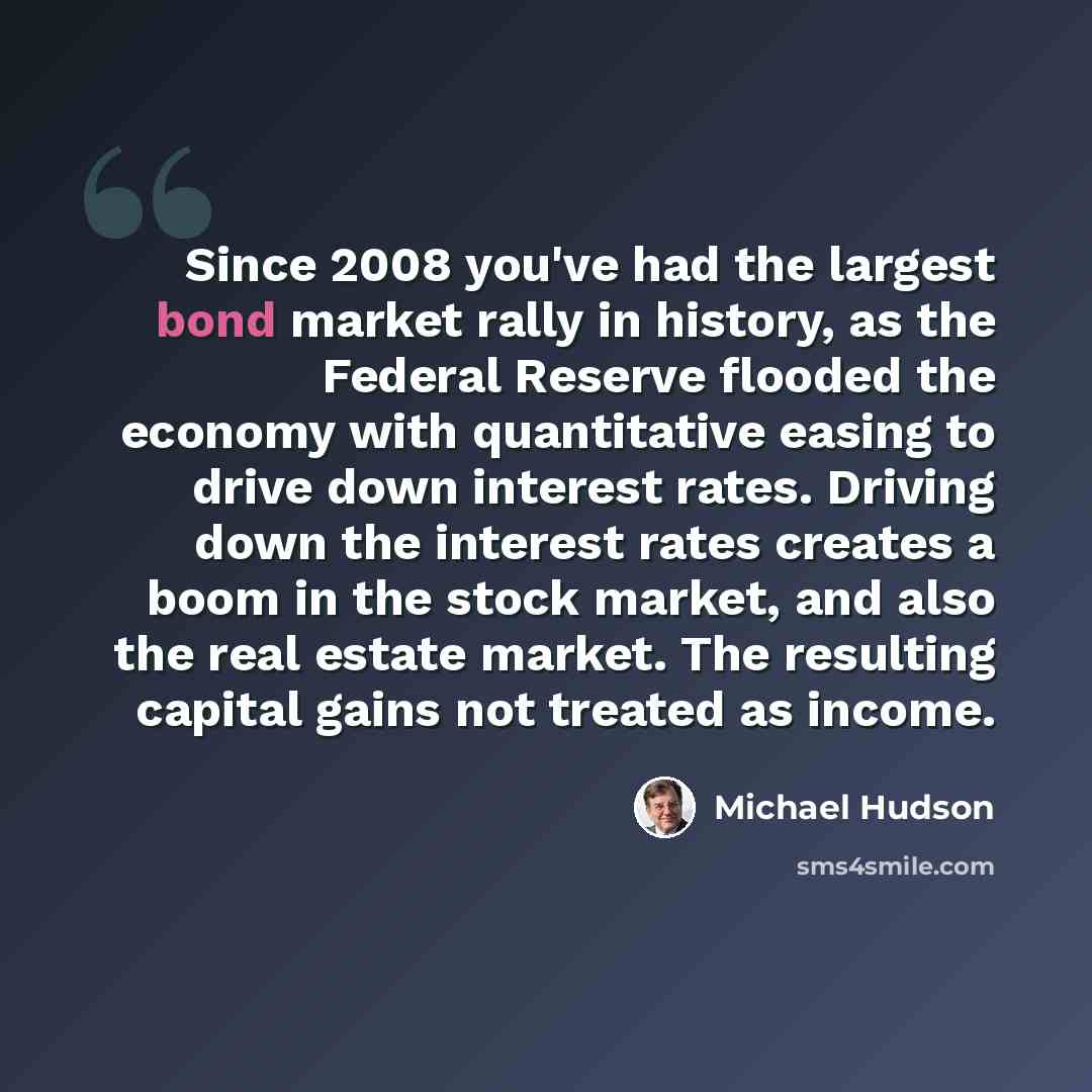 “Since 2008 you've had the largest bond market rally in history, as the Federal Reserve flooded the economy with quantitative easing to drive down interest rates. Driving down the interest rates creates a boom in the stock market, and also the real estate market. The resulting capital gains not…” quote by Michael Hudson