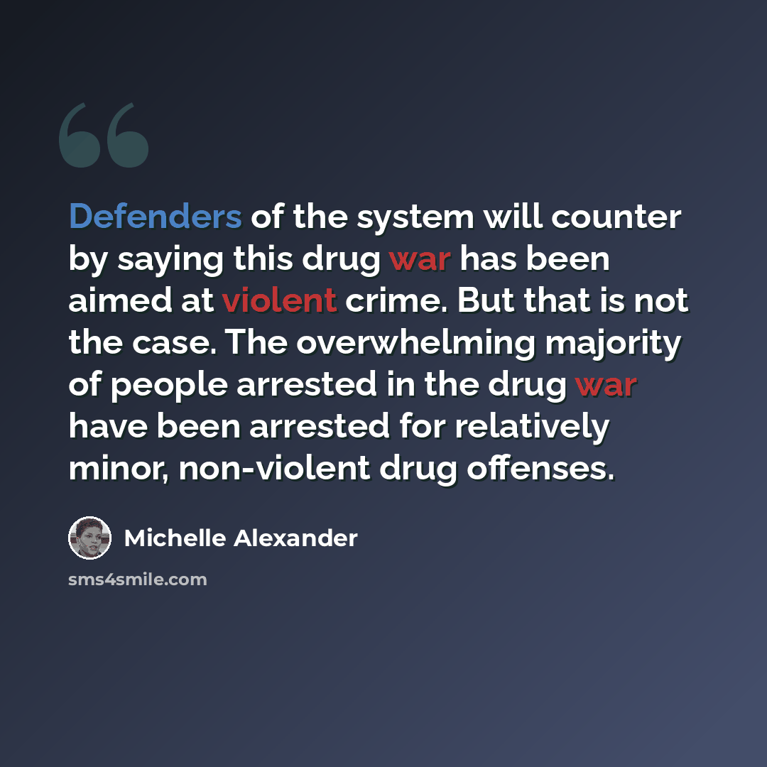 “Defenders of the system will counter by saying this drug war has been aimed at violent crime. But that is not the case. The overwhelming majority of people arrested in the drug war have been arrested for relatively minor, non-violent drug offenses.” quote by Michelle Alexander