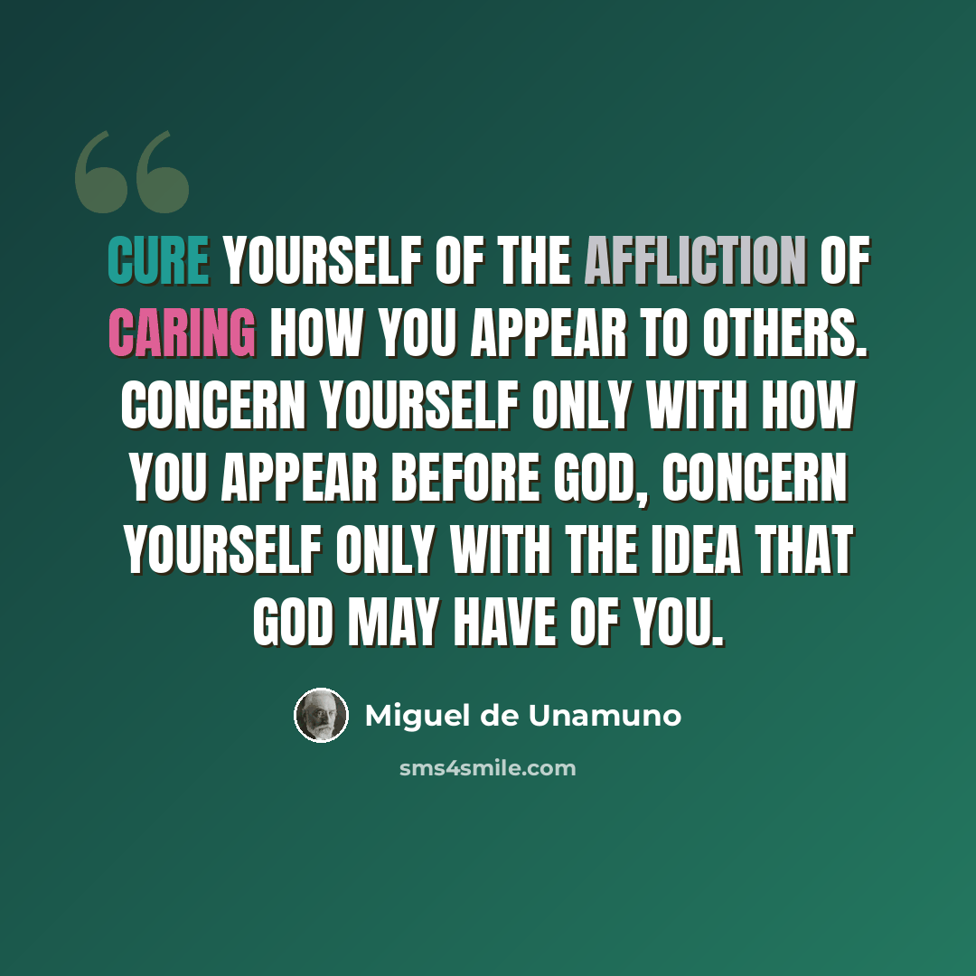 “Cure yourself of the affliction of caring how you appear to others. Concern yourself only with how you appear before God, concern yourself only with the idea that God may have of you.” quote by Miguel de Unamuno