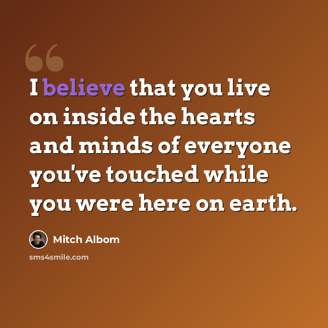 “I believe that you live on inside the hearts and minds of everyone you've touched while you were here on earth.” quote by Mitch Albom