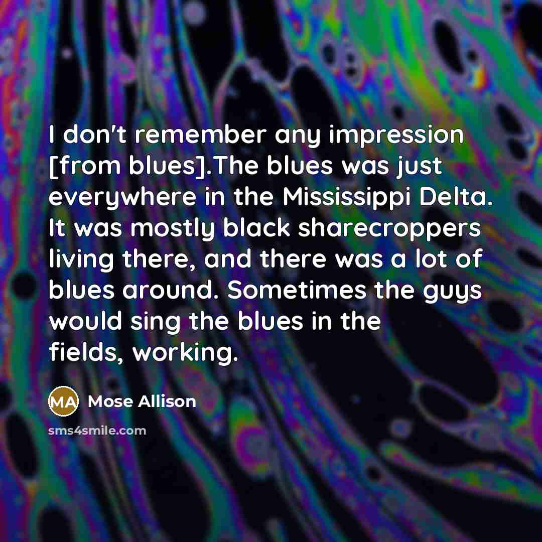“I don't remember any impression [from blues].The blues was just everywhere in the Mississippi Delta. It was mostly black sharecroppers living there, and there was a lot of blues around. Sometimes the guys would sing the blues in the fields, working.” quote by Mose Allison