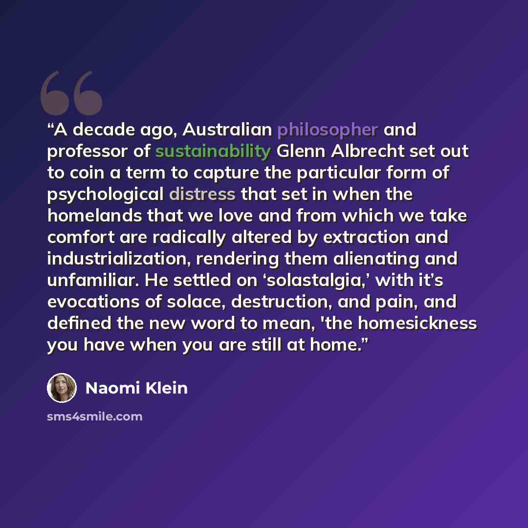 “A decade ago, Australian philosopher and professor of sustainability Glenn Albrecht set out to coin a term to capture the particular form of psychological distress that set in when the homelands that we love and from which we take comfort are radically altered by extraction and industrialization…” quote by Naomi Klein