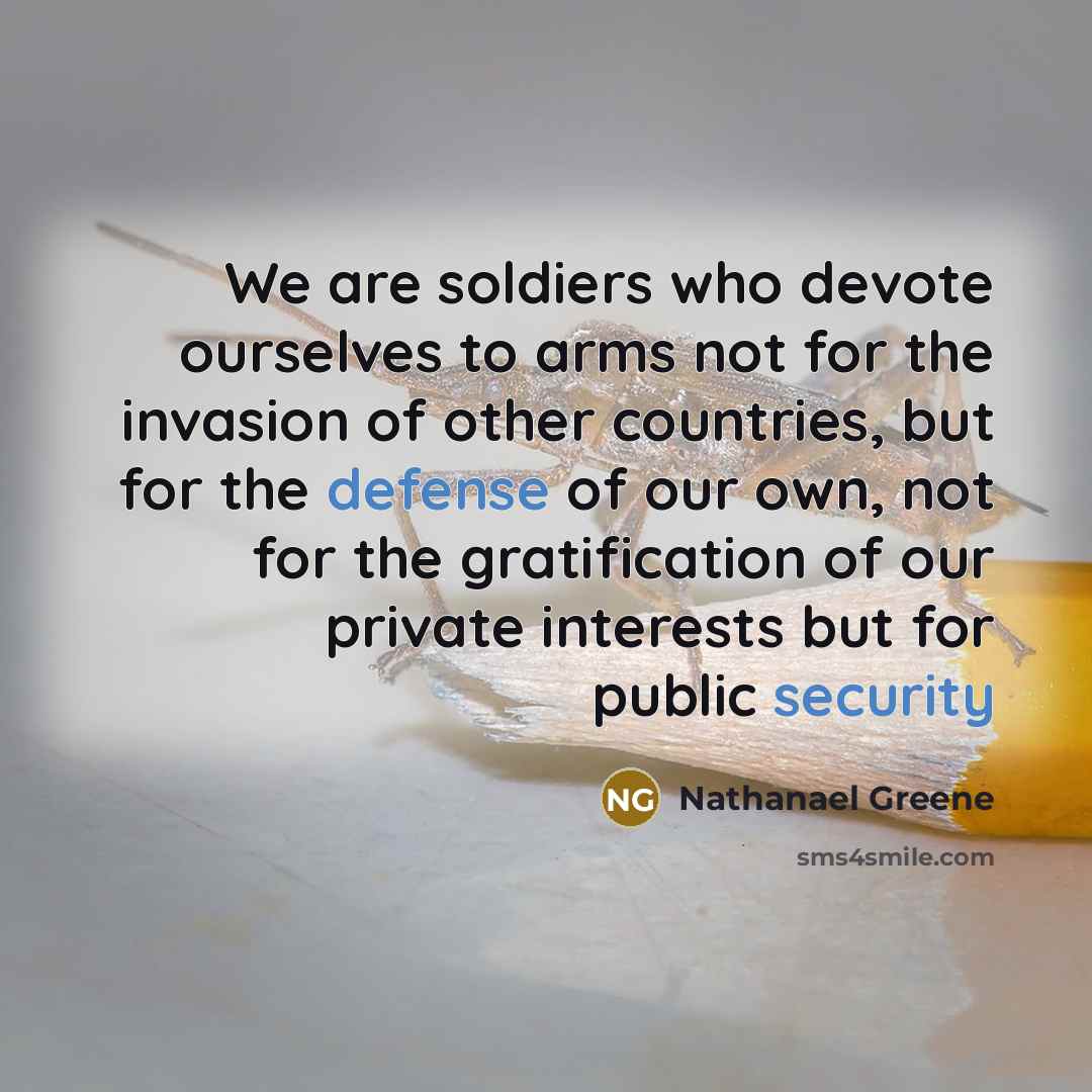 “We are soldiers who devote ourselves to arms not for the invasion of other countries, but for the defense of our own, not for the gratification of our private interests but for public security” quote by Nathanael Greene