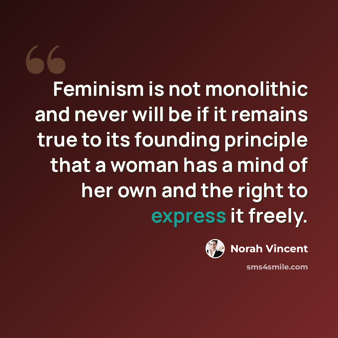 “Feminism is not monolithic and never will be if it remains true to its founding principle that a woman has a mind of her own and the right to express it freely.” quote by Norah Vincent