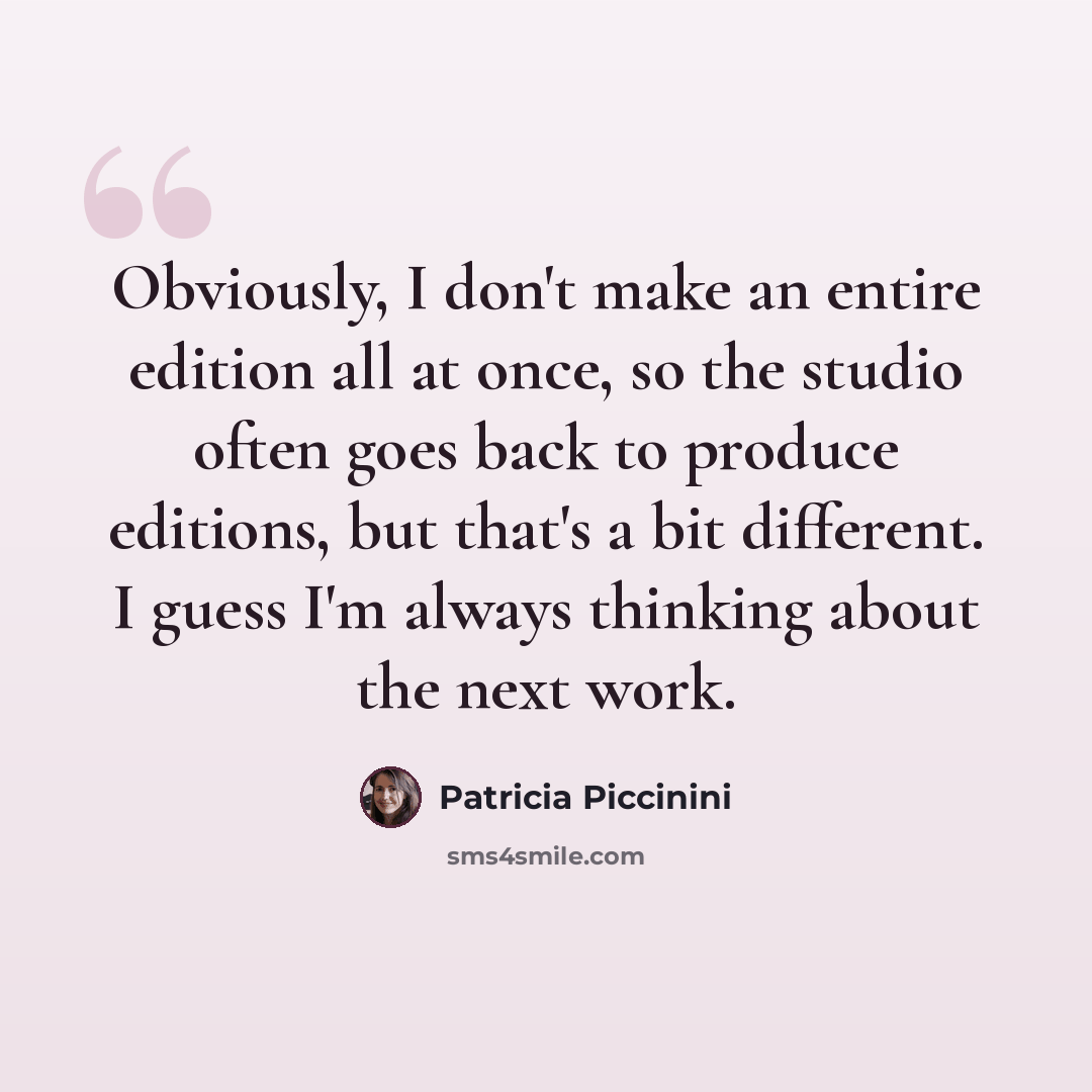 “Obviously, I don't make an entire edition all at once, so the studio often goes back to produce editions, but that's a bit different. I guess I'm always thinking about the next work.” quote by Patricia Piccinini