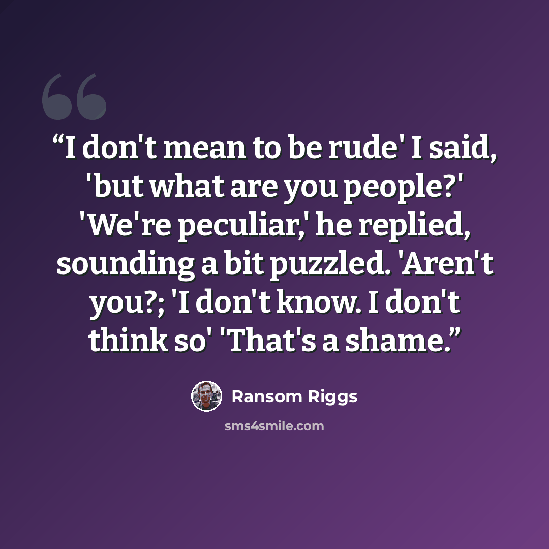 “I don't mean to be rude' I said, 'but what are you people?' 'We're peculiar,' he replied, sounding a bit puzzled. 'Aren't you?; 'I don't know. I don't think so' 'That's a shame.” quote by Ransom Riggs