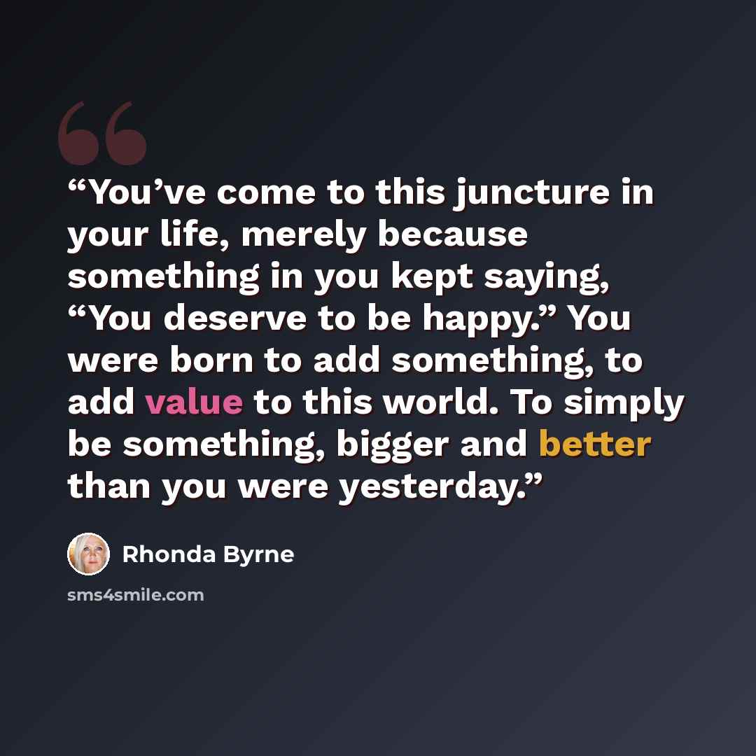 “You’ve come to this juncture in your life, merely because something in you kept saying, “You deserve to be happy.” You were born to add something, to add value to this world. To simply be something, bigger and better than you were yesterday.” quote by Rhonda Byrne