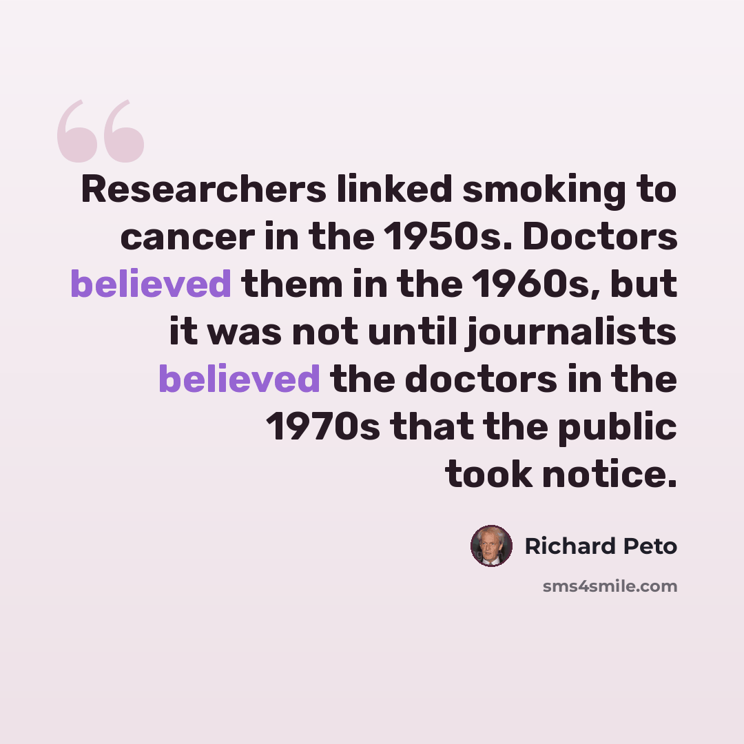 “Researchers linked smoking to cancer in the 1950s. Doctors believed them in the 1960s, but it was not until journalists believed the doctors in the 1970s that the public took notice.” quote by Richard Peto