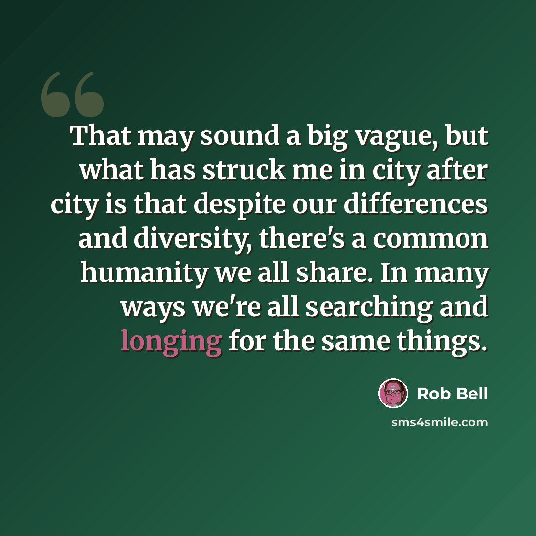 “That may sound a big vague, but what has struck me in city after city is that despite our differences and diversity, there's a common humanity we all share. In many ways we're all searching and longing for the same things.” quote by Rob Bell