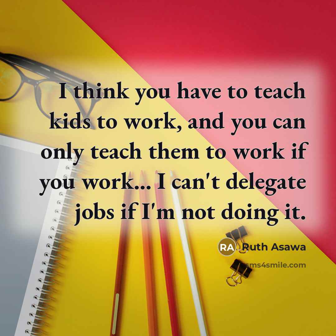 “I think you have to teach kids to work, and you can only teach them to work if you work... I can't delegate jobs if I'm not doing it.” quote by Ruth Asawa