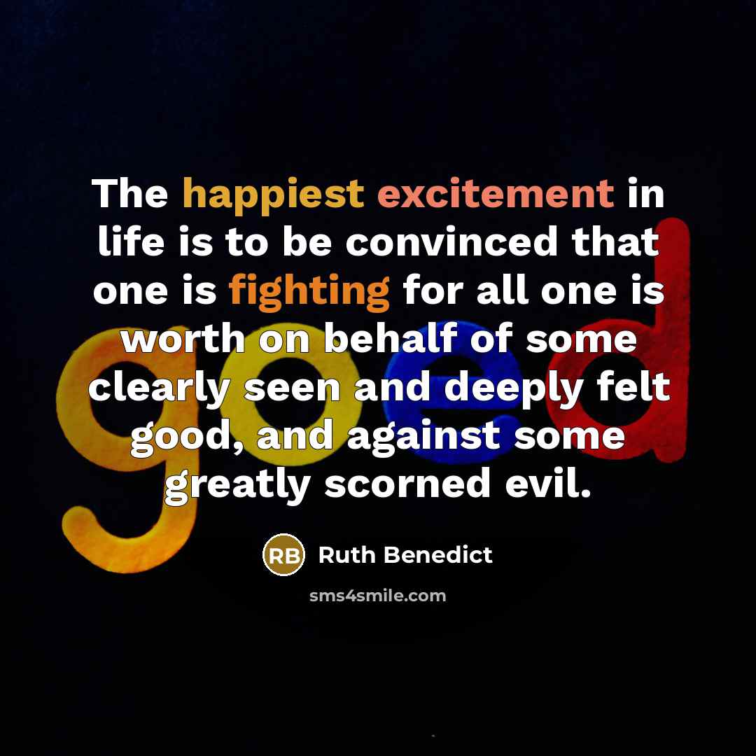 “The happiest excitement in life is to be convinced that one is fighting for all one is worth on behalf of some clearly seen and deeply felt good, and against some greatly scorned evil.” quote by Ruth Benedict