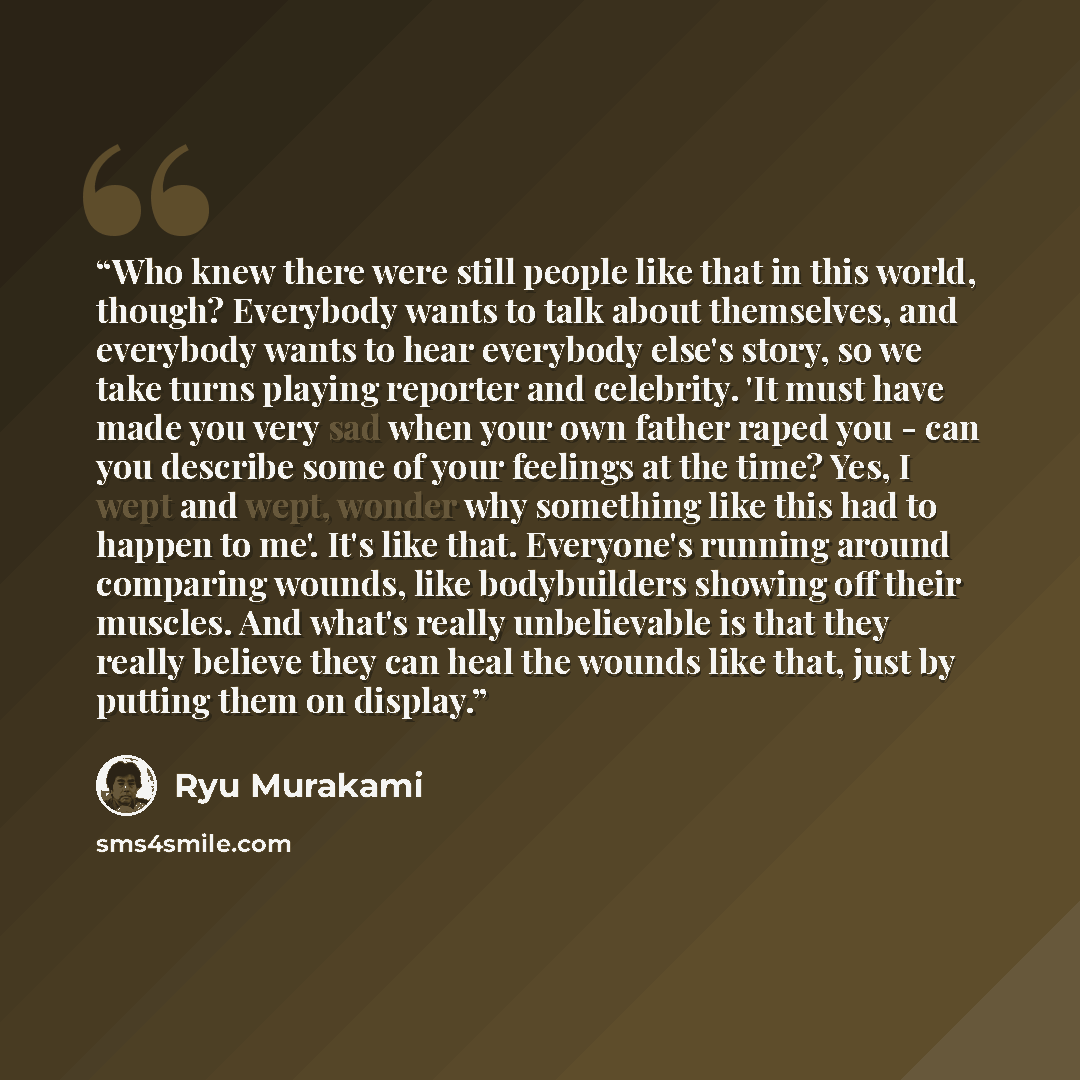 “Who knew there were still people like that in this world, though? Everybody wants to talk about themselves, and everybody wants to hear everybody else's story, so we take turns playing reporter and celebrity. 'It must have made you very sad when your own father raped you - can you describe some of…” quote by Ryu Murakami