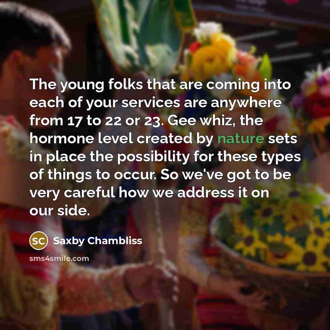 “The young folks that are coming into each of your services are anywhere from 17 to 22 or 23. Gee whiz, the hormone level created by nature sets in place the possibility for these types of things to occur. So we've got to be very careful how we address it on our side.” quote by Saxby Chambliss