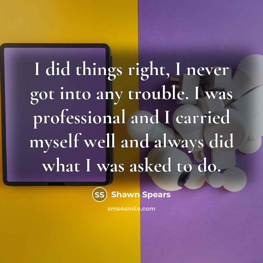 “I did things right, I never got into any trouble. I was professional and I carried myself well and always did what I was asked to do.” quote by Shawn Spears
