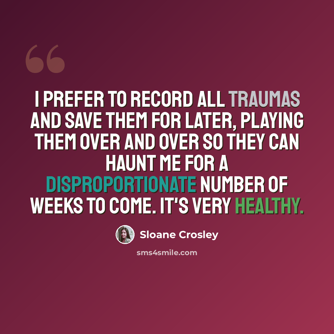 “I prefer to record all traumas and save them for later, playing them over and over so they can haunt me for a disproportionate number of weeks to come. It's very healthy.” quote by Sloane Crosley