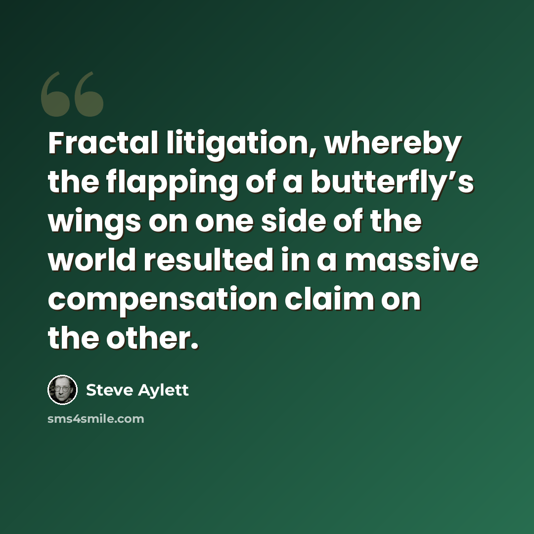 “Fractal litigation, whereby the flapping of a butterfly’s wings on one side of the world resulted in a massive compensation claim on the other.” quote by Steve Aylett