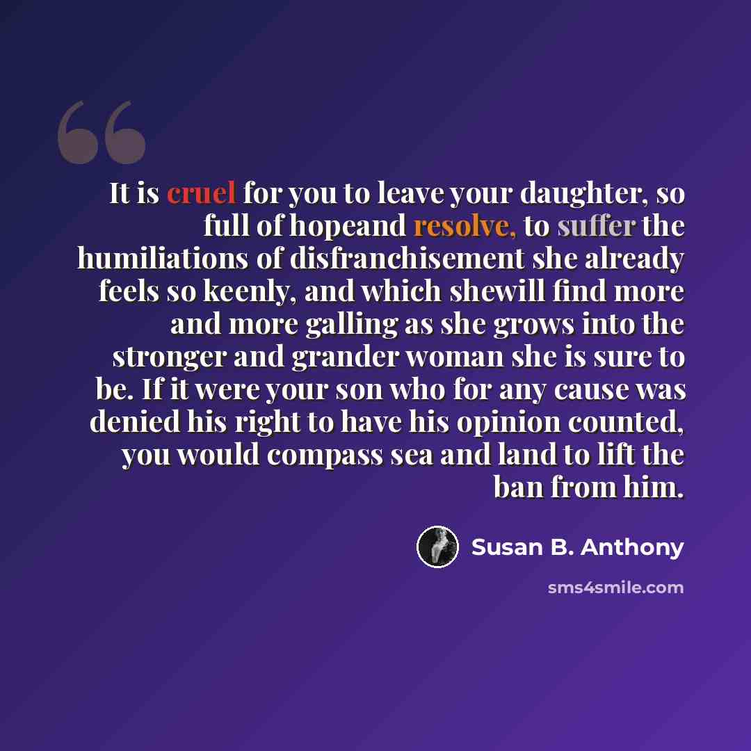 “It is cruel for you to leave your daughter, so full of hopeand resolve, to suffer the humiliations of disfranchisement she already feels so keenly, and which shewill find more and more galling as she grows into the stronger and grander woman she is sure to be. If it were your son who for any cause…” quote by Susan B. Anthony