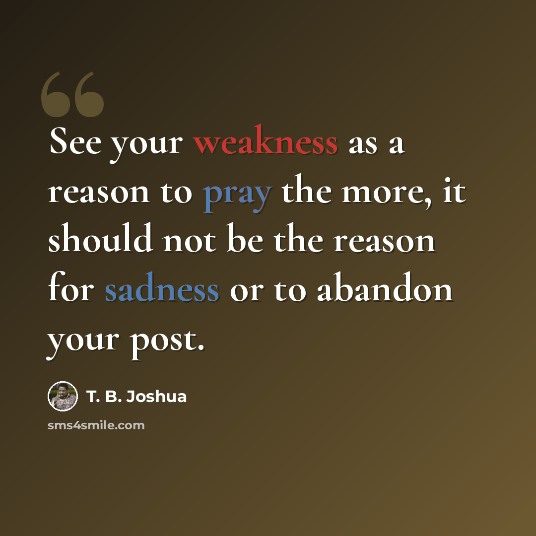“See your weakness as a reason to pray the more, it should not be the reason for sadness or to abandon your post.” quote by T. B. Joshua