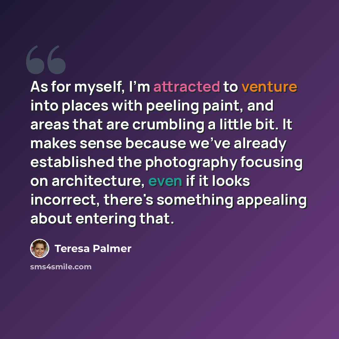 “As for myself, I'm attracted to venture into places with peeling paint, and areas that are crumbling a little bit. It makes sense because we've already established the photography focusing on architecture, even if it looks incorrect, there's something appealing about entering that.” quote by Teresa Palmer