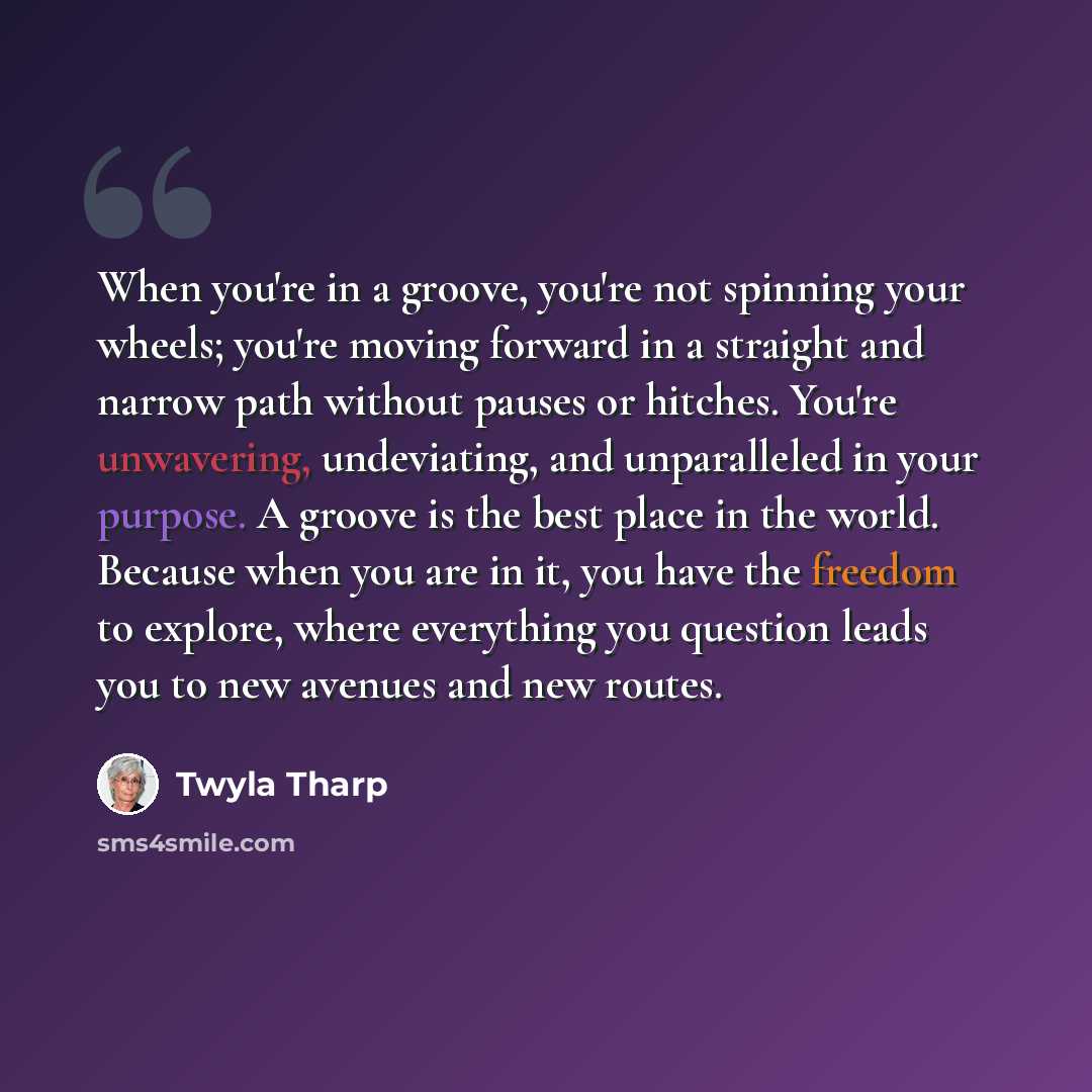 “When you're in a groove, you're not spinning your wheels; you're moving forward in a straight and narrow path without pauses or hitches. You're unwavering, undeviating, and unparalleled in your purpose. A groove is the best place in the world. Because when you are in it, you have the freedom to…” quote by Twyla Tharp