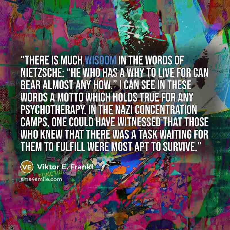 “There is much wisdom in the words of Nietzsche: “He who has a why to live for can bear almost any how.” I can see in these words a motto which holds true for any psychotherapy. In the Nazi concentration camps, one could have witnessed that those who knew that there was a task waiting for them to…” quote by Viktor E. Frankl