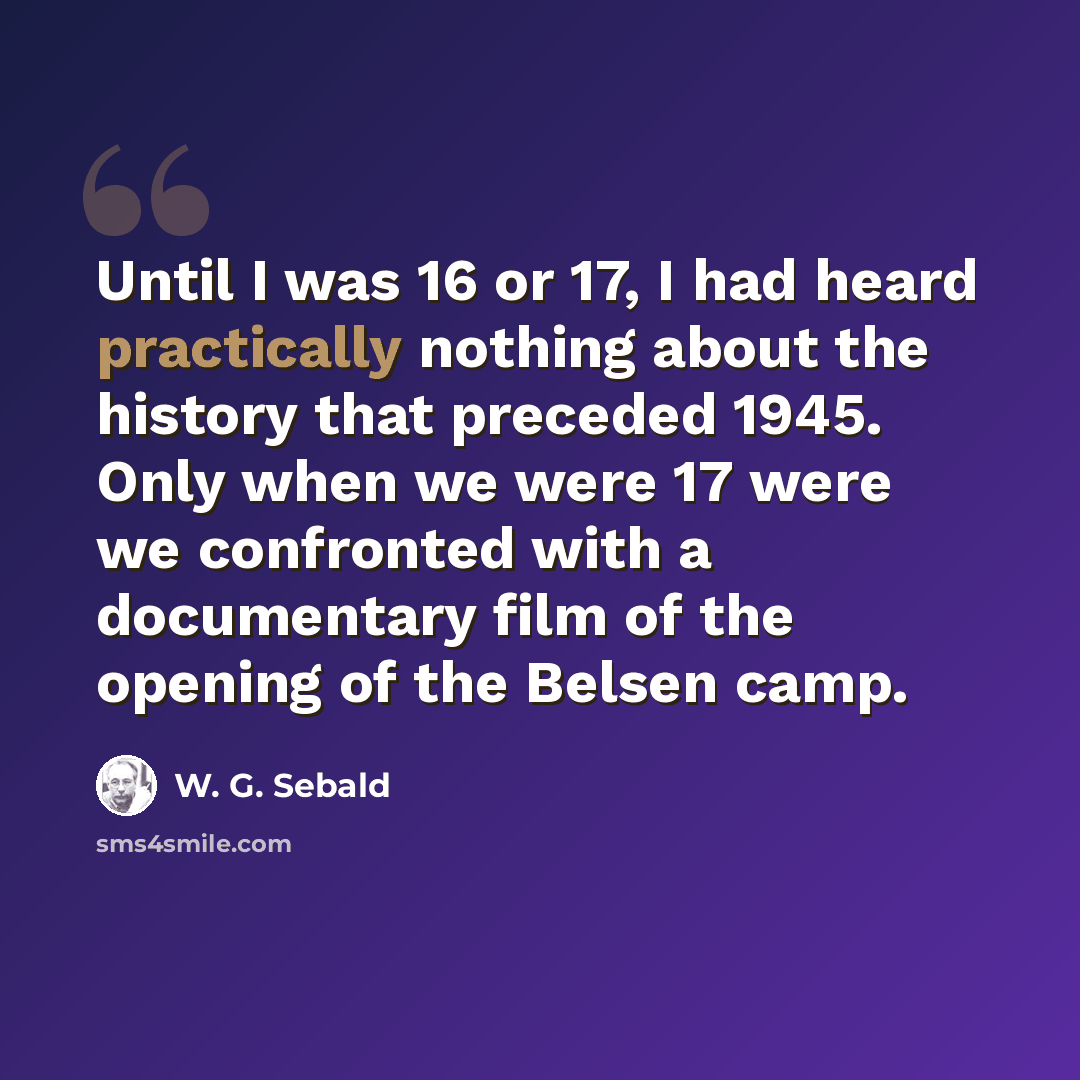 “Until I was 16 or 17, I had heard practically nothing about the history that preceded 1945. Only when we were 17 were we confronted with a documentary film of the opening of the Belsen camp.” quote by W. G. Sebald