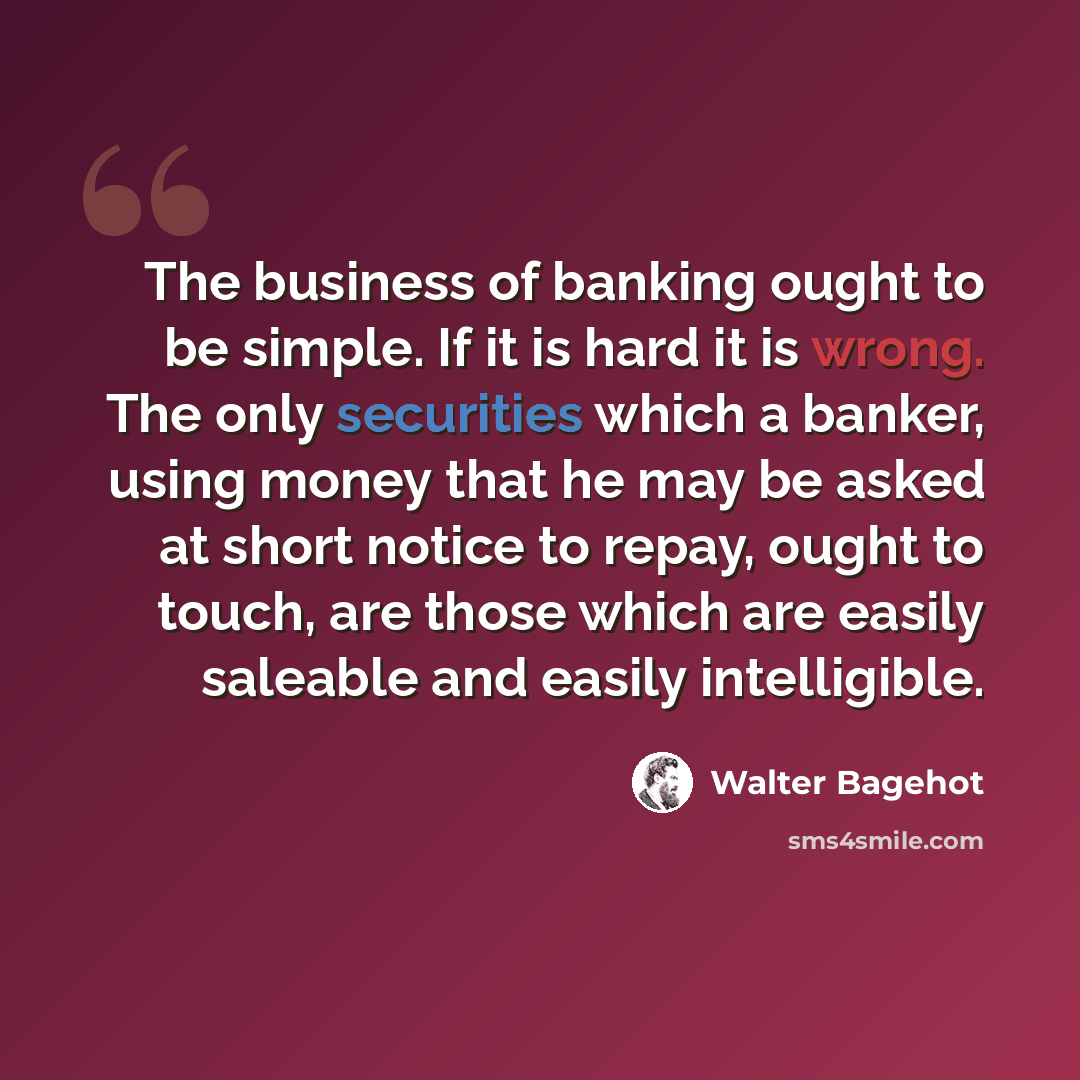 “The business of banking ought to be simple. If it is hard it is wrong. The only securities which a banker, using money that he may be asked at short notice to repay, ought to touch, are those which are easily saleable and easily intelligible.” quote by Walter Bagehot