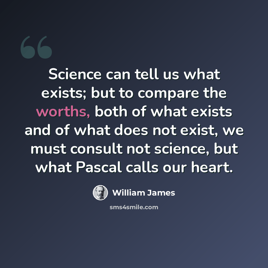 “Science can tell us what exists; but to compare the worths, both of what exists and of what does not exist, we must consult not science, but what Pascal calls our heart.” quote by William James