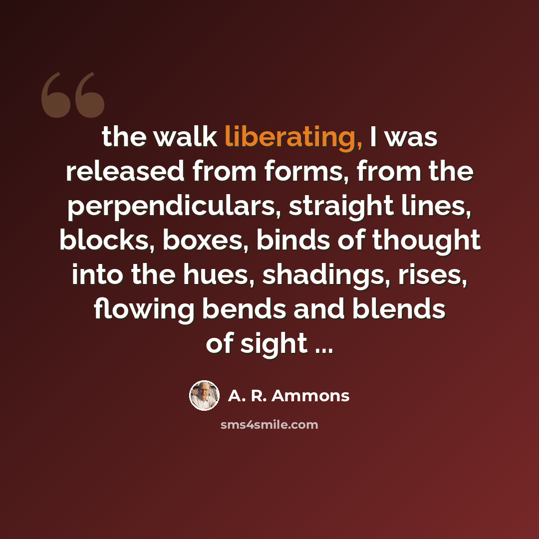 “the walk liberating, I was released from forms, from the perpendiculars, straight lines, blocks, boxes, binds of thought into the hues, shadings, rises, flowing bends and blends of sight ...” quote by A. R. Ammons