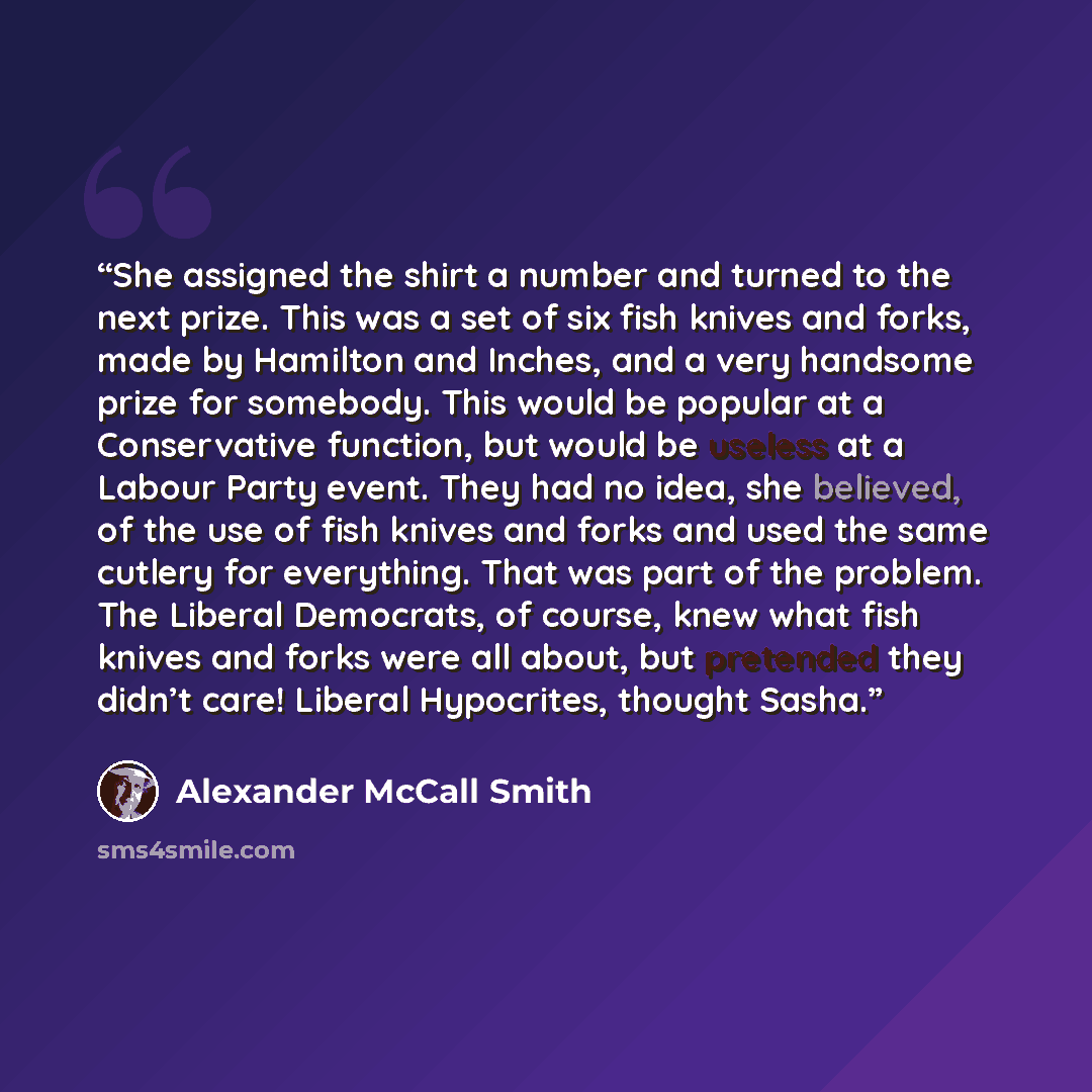 “She assigned the shirt a number and turned to the next prize. This was a set of six fish knives and forks, made by Hamilton and Inches, and a very handsome prize for somebody. This would be popular at a Conservative function, but would be useless at a Labour Party event. They had no idea, she…” quote by Alexander McCall Smith