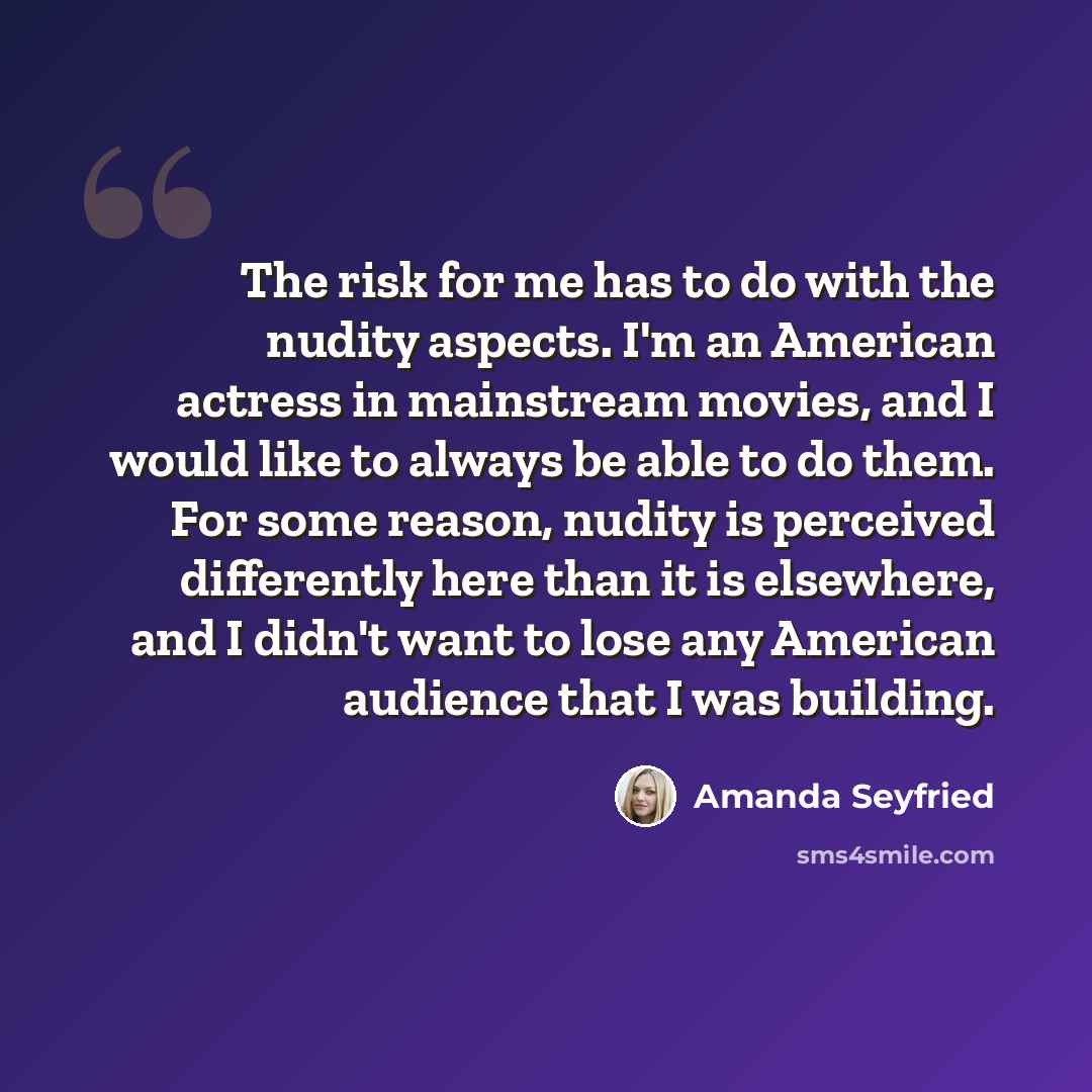 “The risk for me has to do with the nudity aspects. I'm an American actress in mainstream movies, and I would like to always be able to do them. For some reason, nudity is perceived differently here than it is elsewhere, and I didn't want to lose any American audience that I was building.” quote by Amanda Seyfried