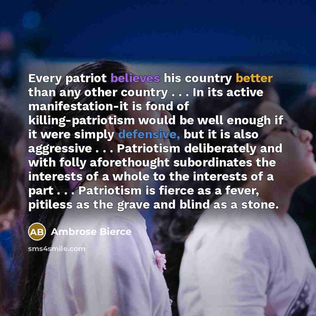 “Every patriot believes his country better than any other country . . . In its active manifestation-it is fond of killing-patriotism would be well enough if it were simply defensive, but it is also aggressive . . . Patriotism deliberately and with folly aforethought subordinates the interests of a…” quote by Ambrose Bierce