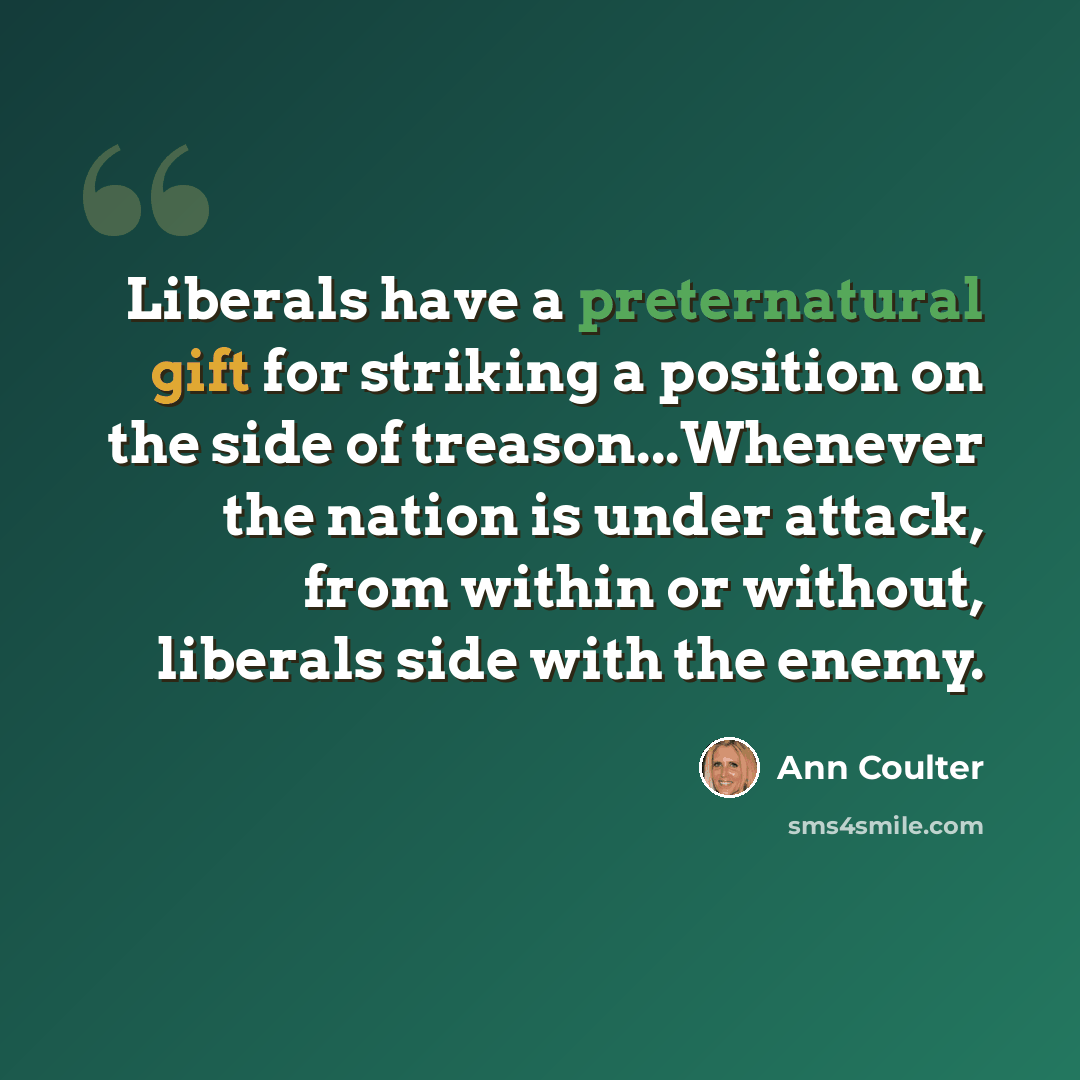 “Liberals have a preternatural gift for striking a position on the side of treason...Whenever the nation is under attack, from within or without, liberals side with the enemy.” quote by Ann Coulter