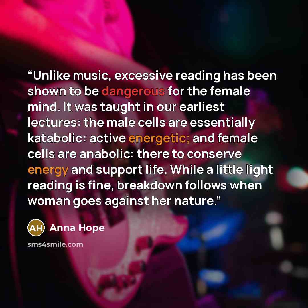 “Unlike music, excessive reading has been shown to be dangerous for the female mind. It was taught in our earliest lectures: the male cells are essentially katabolic: active energetic; and female cells are anabolic: there to conserve energy and support life. While a little light reading is fine…” quote by Anna Hope