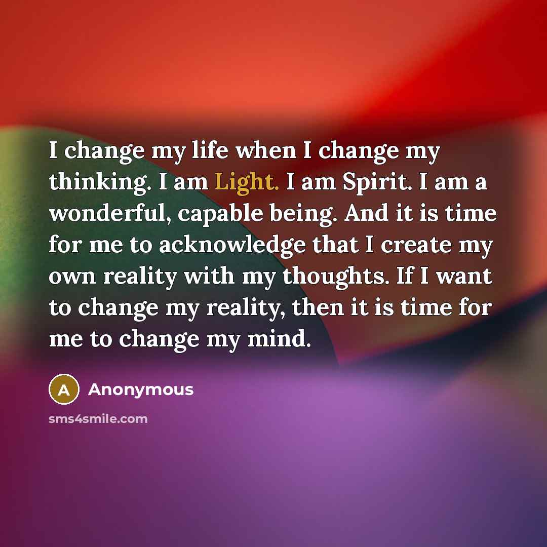 “I change my life when I change my thinking. I am Light. I am Spirit. I am a wonderful, capable being. And it is time for me to acknowledge that I create my own reality with my thoughts. If I want to change my reality, then it is time for me to change my mind.” quote by Anonymous