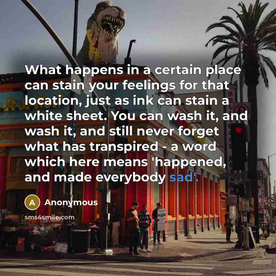 “What happens in a certain place can stain your feelings for that location, just as ink can stain a white sheet. You can wash it, and wash it, and still never forget what has transpired - a word which here means 'happened, and made everybody sad'.” quote by Anonymous