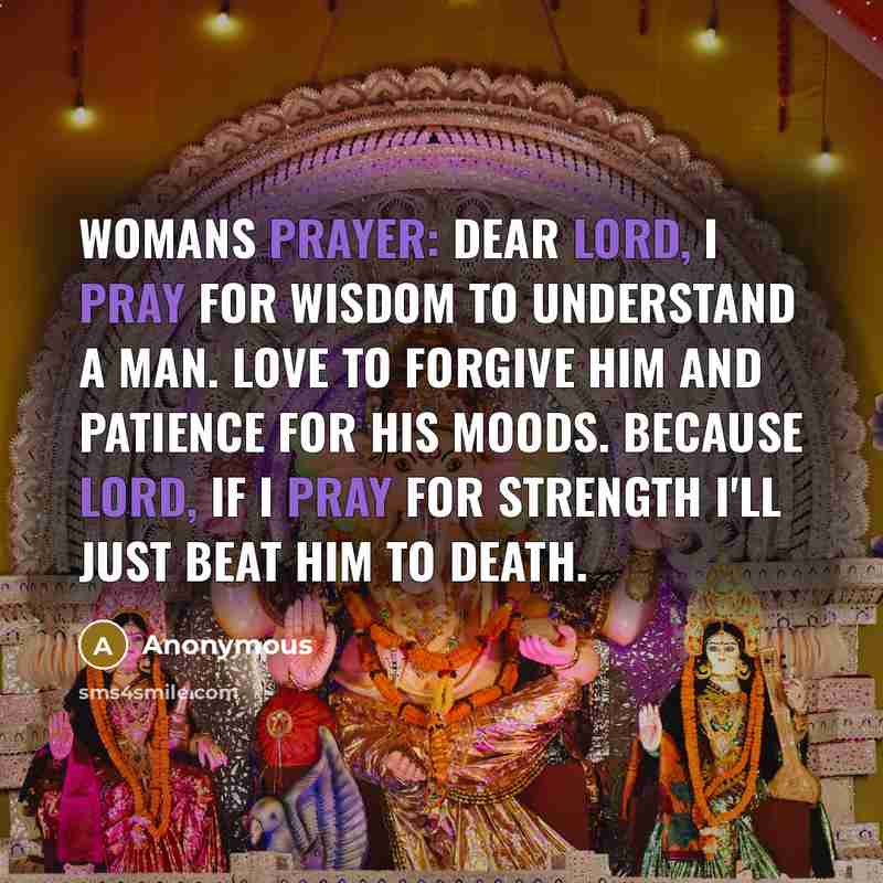 “Womans Prayer: Dear Lord, I pray for wisdom to understand a man. love to forgive him and patience for his moods. Because Lord, if I pray for strength I'll just beat him to death.” quote by Anonymous