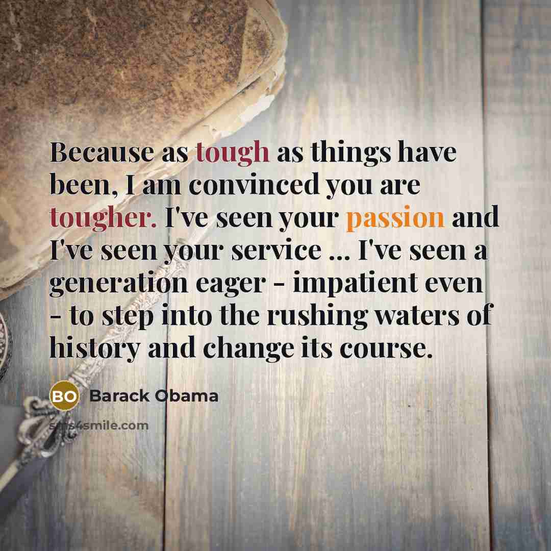 “Because as tough as things have been, I am convinced you are tougher. I've seen your passion and I've seen your service ... I've seen a generation eager - impatient even - to step into the rushing waters of history and change its course.” quote by Barack Obama